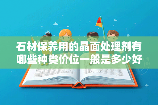 石材保养用的晶面处理剂有哪些种类价位一般是多少好的和差的有什么区别