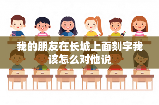 我的朋友在长城上面刻字我该怎么对他说