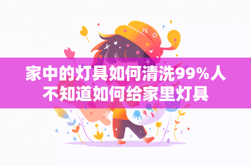 家中的灯具如何清洗99%人不知道如何给家里灯具