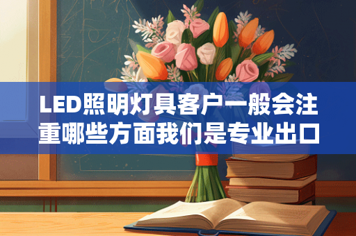 LED照明灯具客户一般会注重哪些方面我们是专业出口LED照明灯具的客户一般会注重哪些方面的参数谢