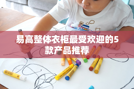 易高整体衣柜最受欢迎的5款产品推荐